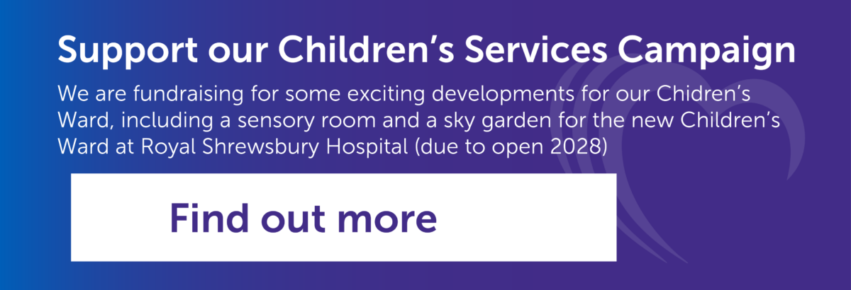 Banner promotion the Children's Services Campaign saying "Support our Children’s Services Campaign We are fundraising for some exciting developments for our Chidren’s Ward, including a sensory room and a sky garden for the new Children’s Ward at Royal Shrewsbury Hospital (due to open 2028)"